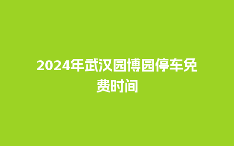 2024年武汉园博园停车免费时间_https://www.lvtubus.com_旅游资讯_第1张