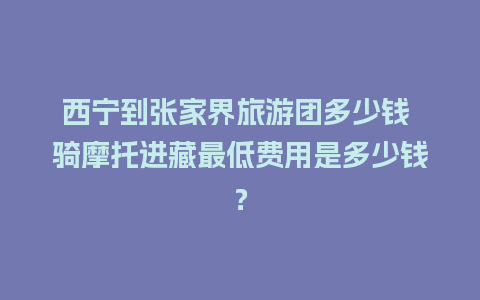 西宁到张家界旅游团多少钱 骑摩托进藏最低费用是多少钱？