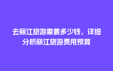 去丽江旅游需要多少钱，详细分析丽江旅游费用预算