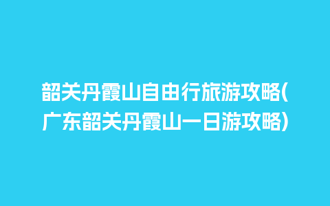 韶关丹霞山自由行旅游攻略(广东韶关丹霞山一日游攻略)