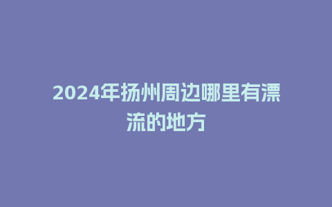 2024年扬州周边哪里有漂流的地方