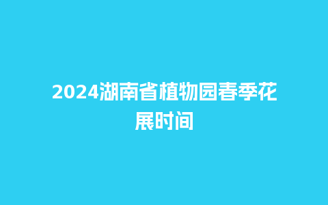 2024湖南省植物园春季花展时间