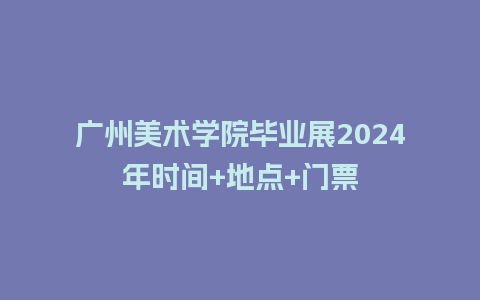 广州美术学院毕业展2024年时间+地点+门票