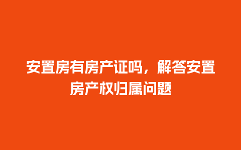 安置房有房产证吗，解答安置房产权归属问题