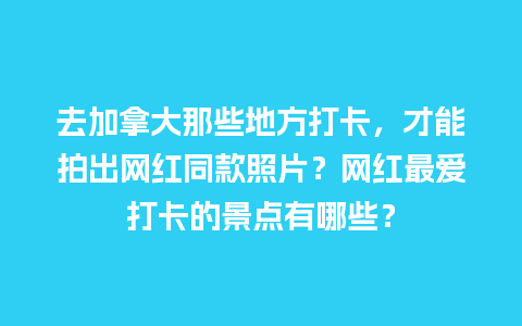 去加拿大那些地方打卡，才能拍出网红同款照片？网红最爱打卡的景点有哪些？