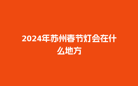 2024年苏州春节灯会在什么地方