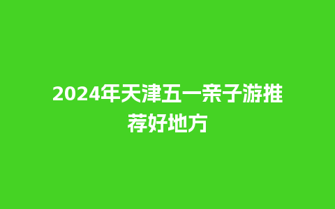 2024年天津五一亲子游推荐好地方