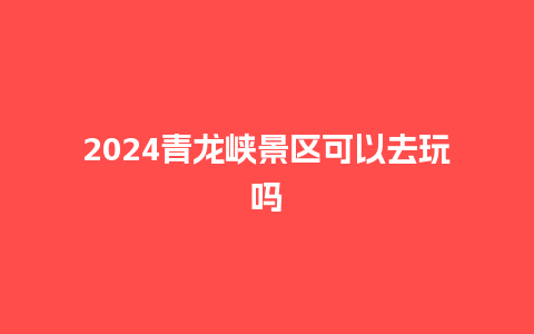 2024青龙峡景区可以去玩吗