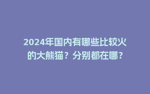 2024年国内有哪些比较火的大熊猫？分别都在哪？