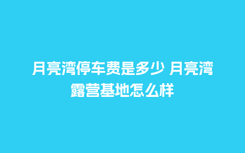 月亮湾停车费是多少 月亮湾露营基地怎么样