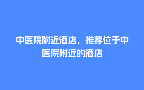 中医院附近酒店，推荐位于中医院附近的酒店