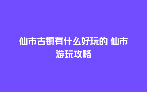 仙市古镇有什么好玩的 仙市游玩攻略