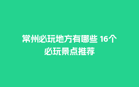 常州必玩地方有哪些 16个必玩景点推荐