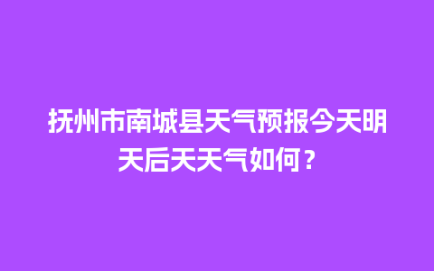 抚州市南城县天气预报今天明天后天天气如何？