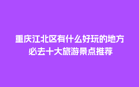 重庆江北区有什么好玩的地方 必去十大旅游景点推荐