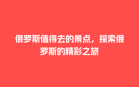 俄罗斯值得去的景点，探索俄罗斯的精彩之旅