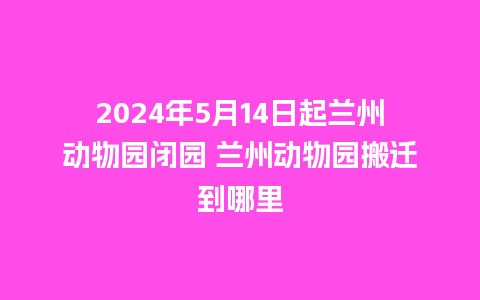 2024年5月14日起兰州动物园闭园 兰州动物园搬迁到哪里