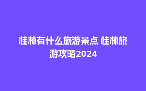 桂林有什么旅游景点 桂林旅游攻略2024