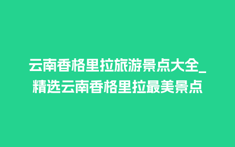 云南香格里拉旅游景点大全_精选云南香格里拉最美景点