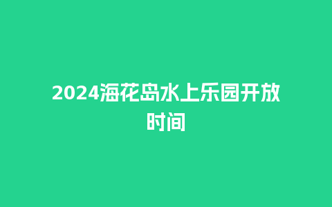 2024海花岛水上乐园开放时间