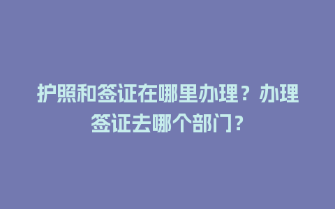 护照和签证在哪里办理？办理签证去哪个部门？