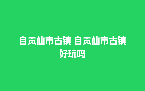 自贡仙市古镇 自贡仙市古镇好玩吗