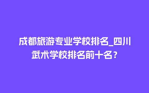 成都旅游专业学校排名_四川武术学校排名前十名？