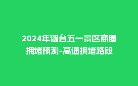 2024年烟台五一景区商圈拥堵预测-高速拥堵路段