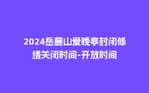 2024岳麓山爱晚亭封闭修缮关闭时间-开放时间