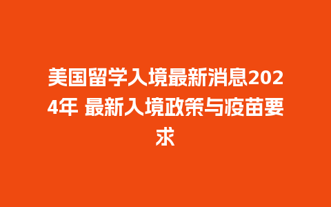 美国留学入境最新消息2024年 最新入境政策与疫苗要求