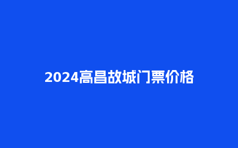 2024高昌故城门票价格