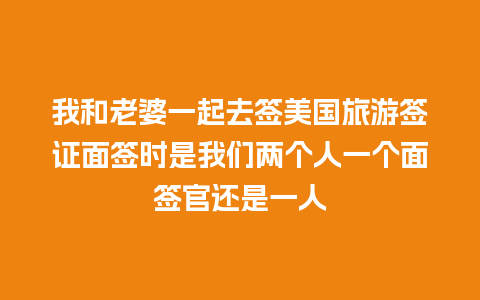 我和老婆一起去签美国旅游签证面签时是我们两个人一个面签官还是一人