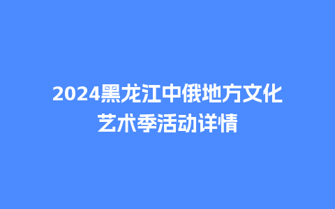 2024黑龙江中俄地方文化艺术季活动详情