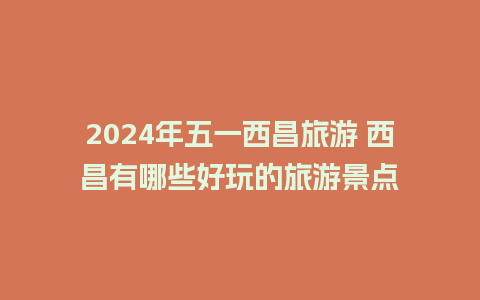 2024年五一西昌旅游 西昌有哪些好玩的旅游景点