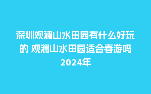 深圳观澜山水田园有什么好玩的 观澜山水田园适合春游吗2024年