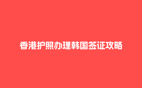 香港护照办理韩国签证攻略