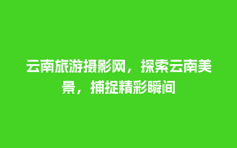 云南旅游摄影网，探索云南美景，捕捉精彩瞬间