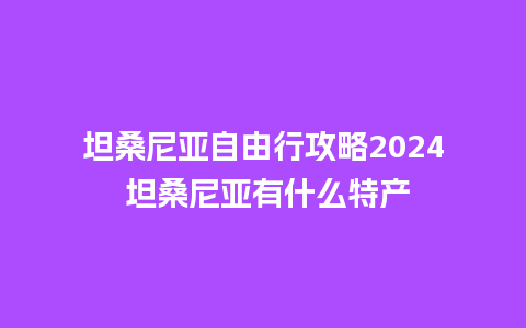 坦桑尼亚自由行攻略2024 坦桑尼亚有什么特产