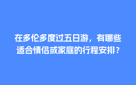 在多伦多度过五日游，有哪些适合情侣或家庭的行程安排？