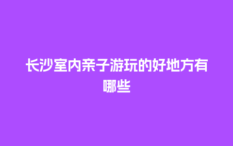 长沙室内亲子游玩的好地方有哪些