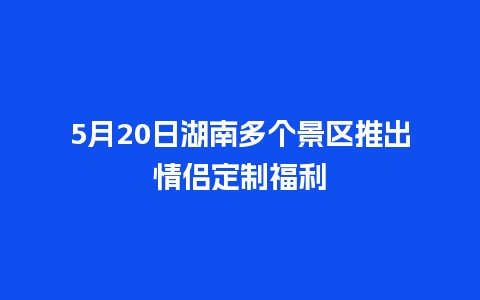 5月20日湖南多个景区推出情侣定制福利