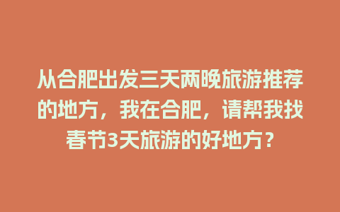 从合肥出发三天两晚旅游推荐的地方，我在合肥，请帮我找春节3天旅游的好地方？