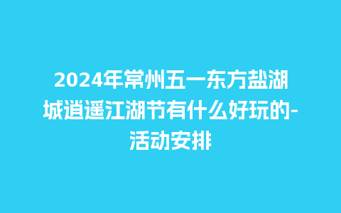 2024年常州五一东方盐湖城逍遥江湖节有什么好玩的-活动安排