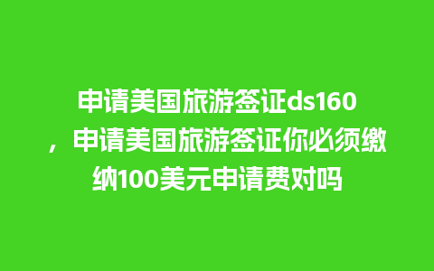 申请美国旅游签证ds160，申请美国旅游签证你必须缴纳100美元申请费对吗