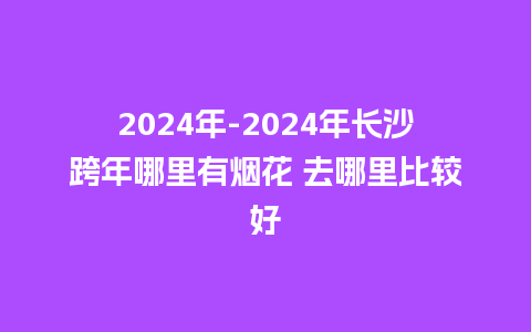 2024年-2024年长沙跨年哪里有烟花 去哪里比较好