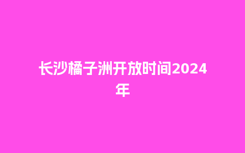 长沙橘子洲开放时间2024年