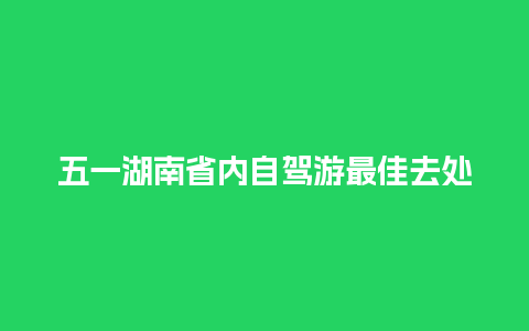 五一湖南省内自驾游最佳去处