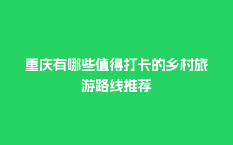 重庆有哪些值得打卡的乡村旅游路线推荐