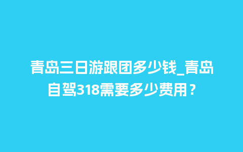 青岛三日游跟团多少钱_青岛自驾318需要多少费用？