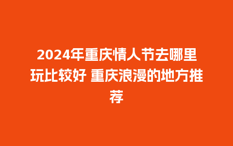 2024年重庆情人节去哪里玩比较好 重庆浪漫的地方推荐